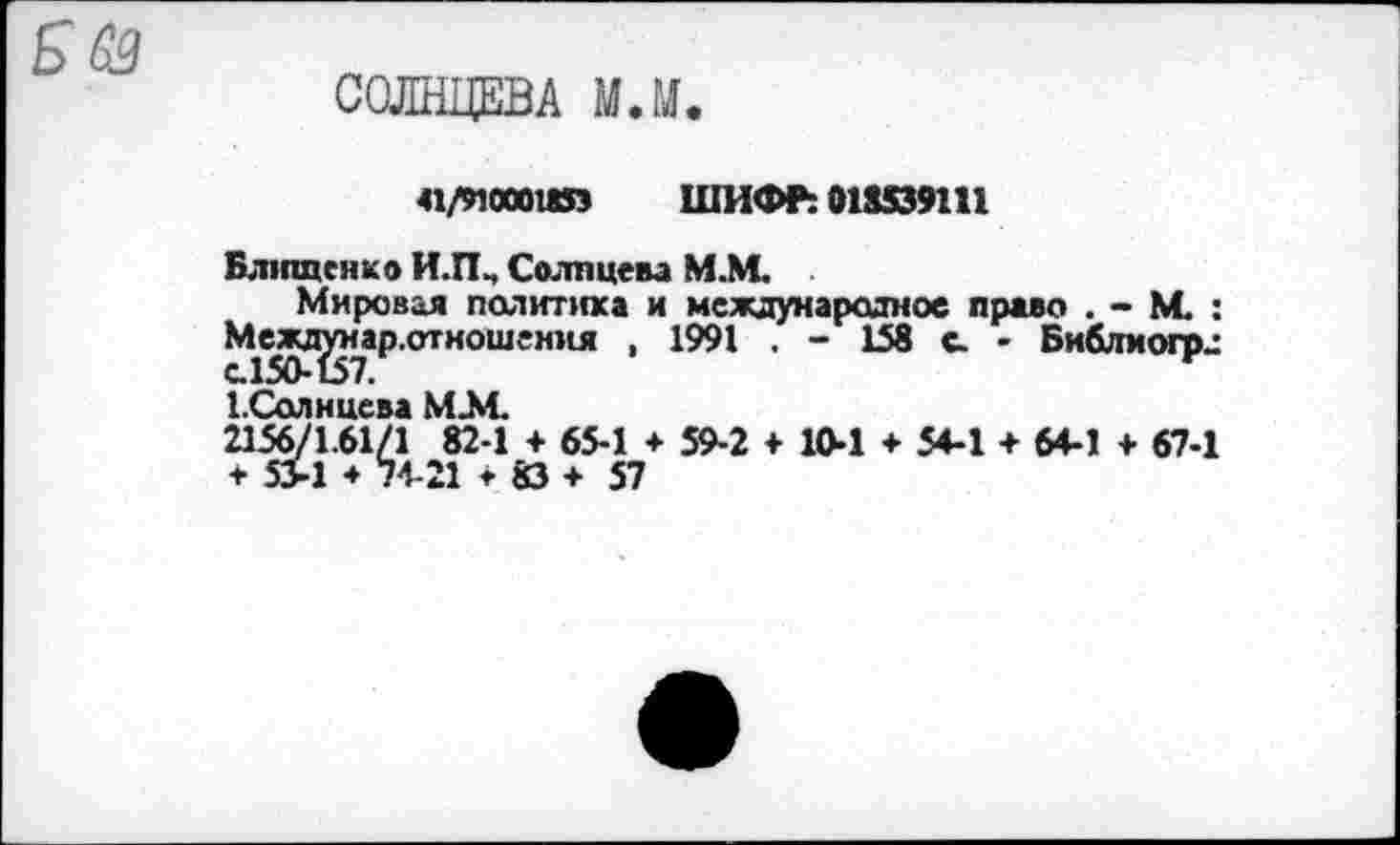 ﻿СОЛНЦЕВА МЛ.
41/яоооизэ ШИФР: 018539111
Блищенко И.П, Солпцева М.М.
Мировая политика и международное право . - М. : Меж^теар.отношения , 1991 . - 158 с. - Библиофл 1.Солнцева ММ 2156/1.61/1 82-1 + 65-1 + 59-2 + 10-1 ♦ 54-1 + 64-1 + 67-1 * 5>1 * 74-21 *83+57